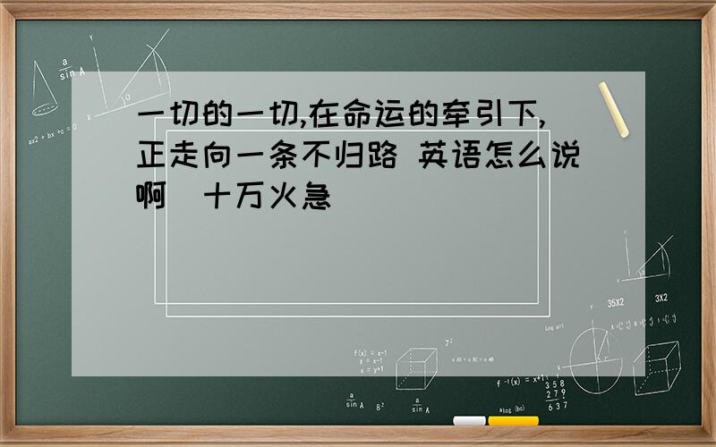 一切的一切,在命运的牵引下,正走向一条不归路 英语怎么说啊（十万火急）