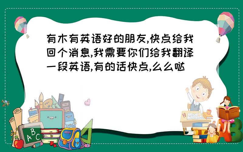 有木有英语好的朋友,快点给我回个消息,我需要你们给我翻译一段英语,有的话快点,么么哒