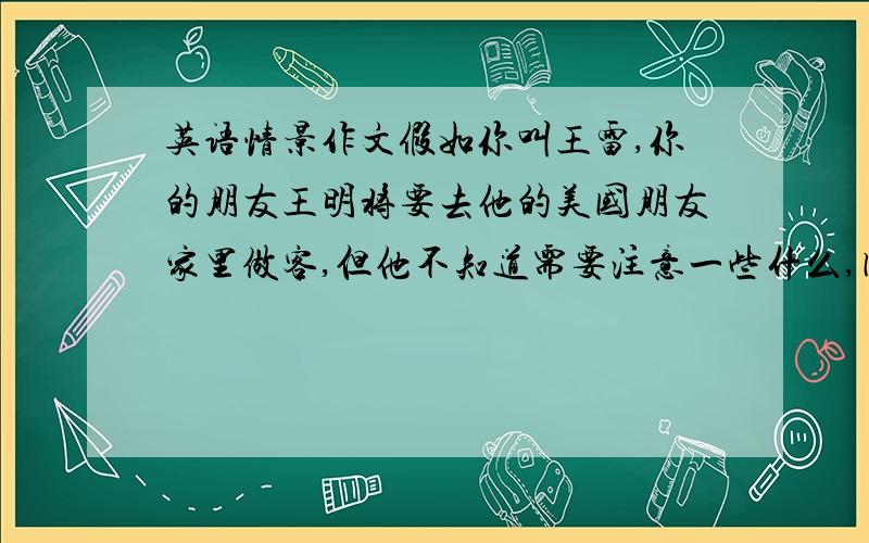 英语情景作文假如你叫王雷,你的朋友王明将要去他的美国朋友家里做客,但他不知道需要注意一些什么,因此他写信向你求寻帮助.请