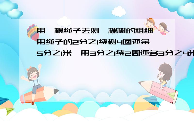 用一根绳子去测一棵树的粗细,用绳子的2分之1绕树4圈还余5分之1米,用3分之1绕2周还多3分之4米