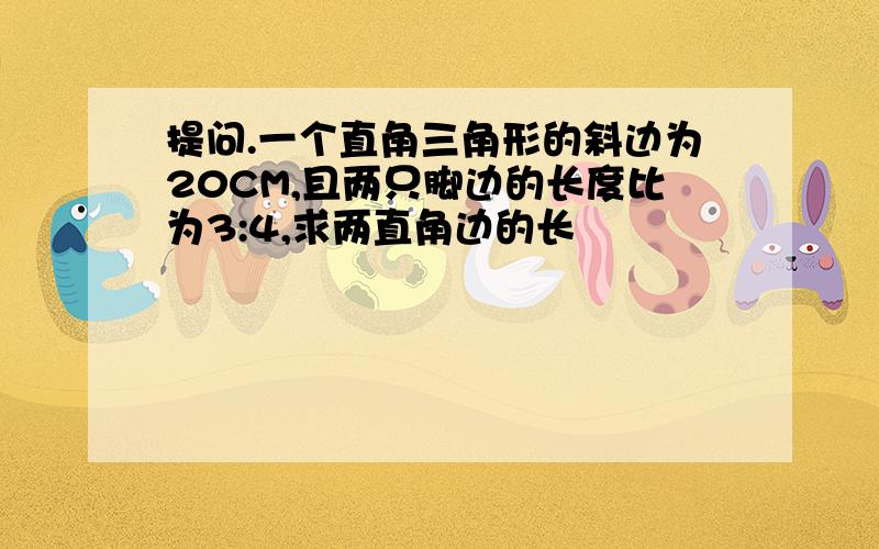 提问.一个直角三角形的斜边为20CM,且两只脚边的长度比为3:4,求两直角边的长