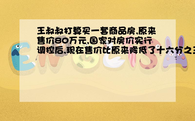 王叔叔打算买一套商品房,原来售价80万元,国家对房价实行调控后,现在售价比原来降低了十六分之三.王叔叔打算买的这套商品房