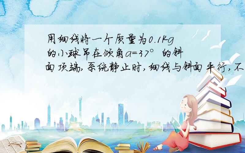 用细线将一个质量为0.1Kg的小球吊在倾角a=37°的斜面顶端,系统静止时,细线与斜面平行,不计一切摩擦力,