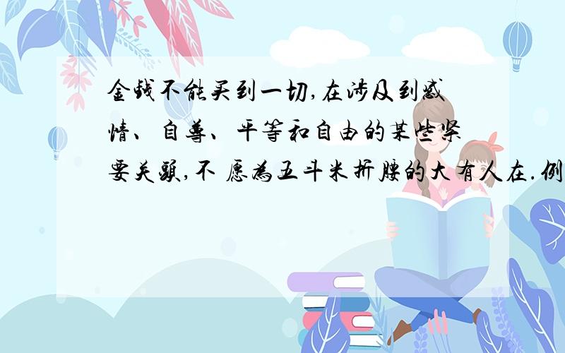 金钱不能买到一切,在涉及到感情、自尊、平等和自由的某些紧要关头,不 愿为五斗米折腰的大有人在.例如：