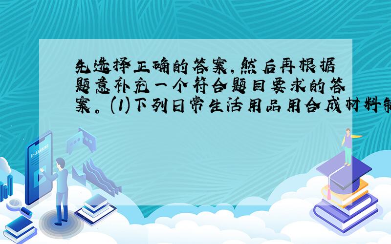 先选择正确的答案，然后再根据题意补充一个符合题目要求的答案。 (1)下列日常生活用品用合成材料制成的是 [ &