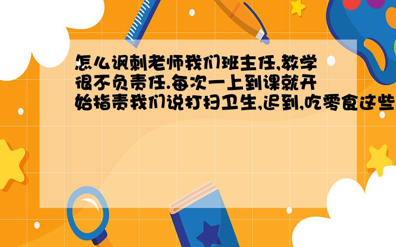 怎么讽刺老师我们班主任,教学很不负责任.每次一上到课就开始指责我们说打扫卫生,迟到,吃零食这些琐事,一讲就是一节课!每次