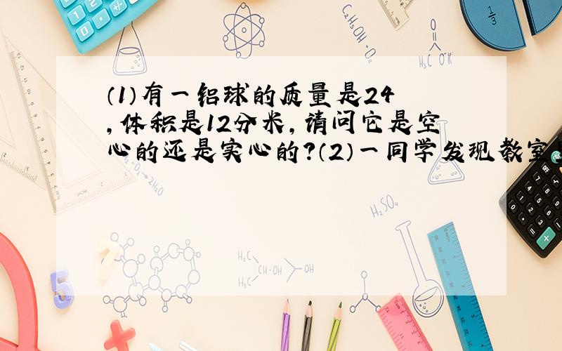 （1）有一铝球的质量是24㎏,体积是12分米,请问它是空心的还是实心的?（2）一同学发现教室里的桶装水的
