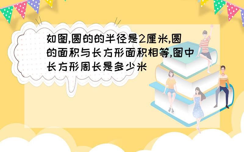 如图,圆的的半径是2厘米,圆的面积与长方形面积相等,图中长方形周长是多少米