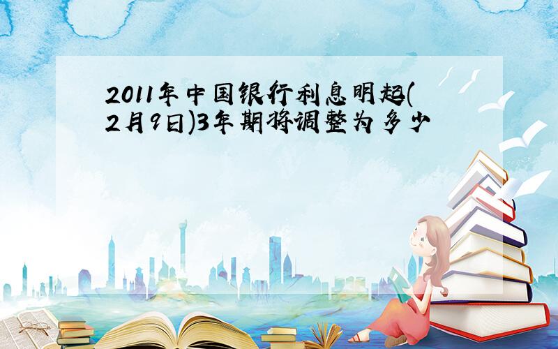 2011年中国银行利息明起(2月9日)3年期将调整为多少