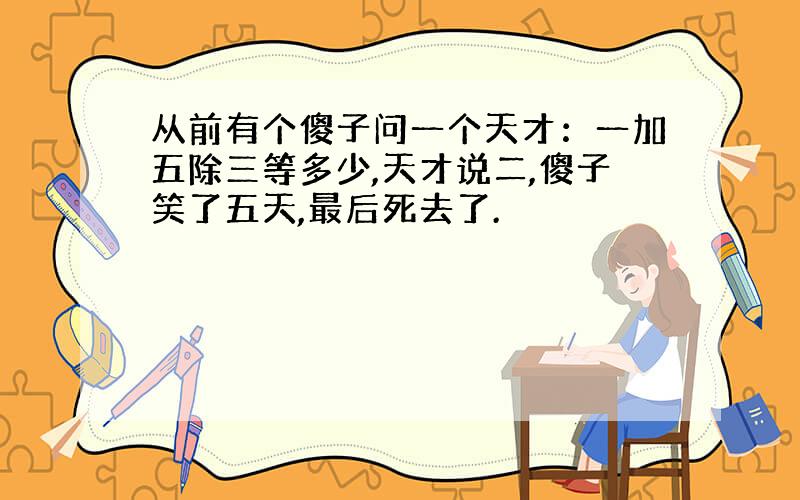 从前有个傻子问一个天才：一加五除三等多少,天才说二,傻子笑了五天,最后死去了.