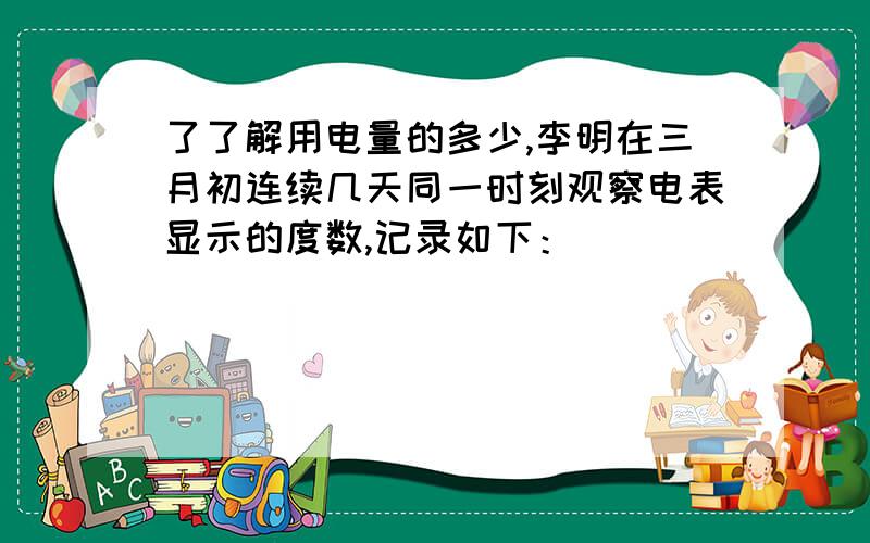 了了解用电量的多少,李明在三月初连续几天同一时刻观察电表显示的度数,记录如下：