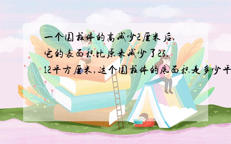 一个圆柱体的高减少2厘米后,它的表面积比原来减少了25.12平方厘米,这个圆柱体的底面积是多少平方厘米?