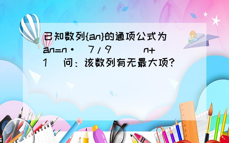 已知数列{an}的通项公式为an=n·(7/9)^(n+1) 问：该数列有无最大项?