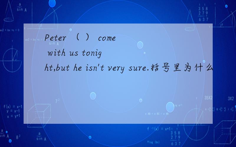 Peter （ ） come with us tonight,but he isn't very sure.括号里为什么