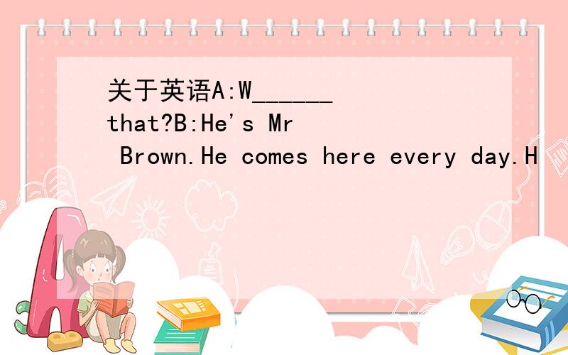 关于英语A:W______ that?B:He's Mr Brown.He comes here every day.H