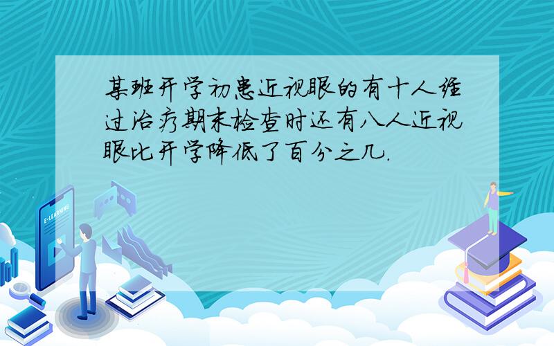 某班开学初患近视眼的有十人经过治疗期末检查时还有八人近视眼比开学降低了百分之几.