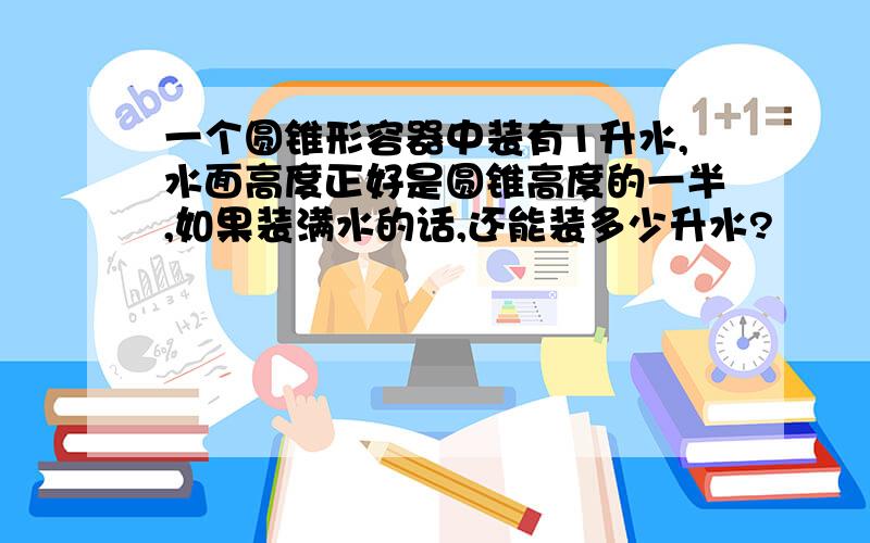 一个圆锥形容器中装有1升水,水面高度正好是圆锥高度的一半,如果装满水的话,还能装多少升水?