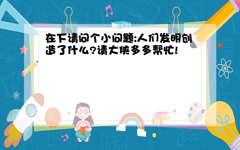 在下请问个小问题:人们发明创造了什么?请大侠多多帮忙!