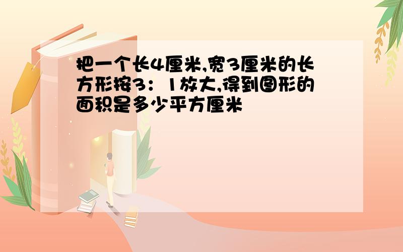 把一个长4厘米,宽3厘米的长方形按3：1放大,得到图形的面积是多少平方厘米