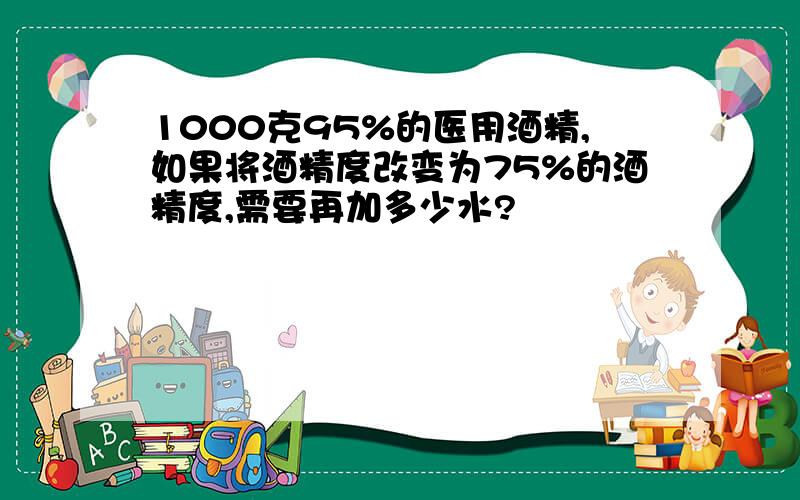 1000克95%的医用酒精,如果将酒精度改变为75%的酒精度,需要再加多少水?