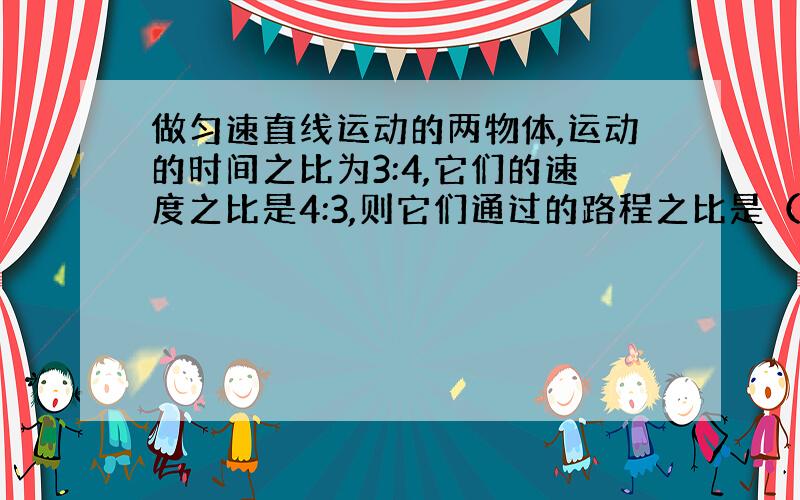 做匀速直线运动的两物体,运动的时间之比为3:4,它们的速度之比是4:3,则它们通过的路程之比是（ ）