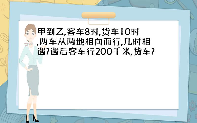 甲到乙,客车8时,货车10时,两车从两地相向而行,几时相遇?遇后客车行200千米,货车?