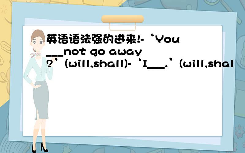 英语语法强的进来!-‘You___not go away?’(will,shall)-‘I___.’(will,shal