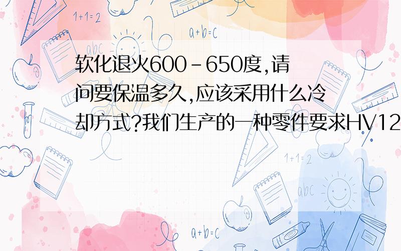 软化退火600-650度,请问要保温多久,应该采用什么冷却方式?我们生产的一种零件要求HV120以下,现在做出来有近15