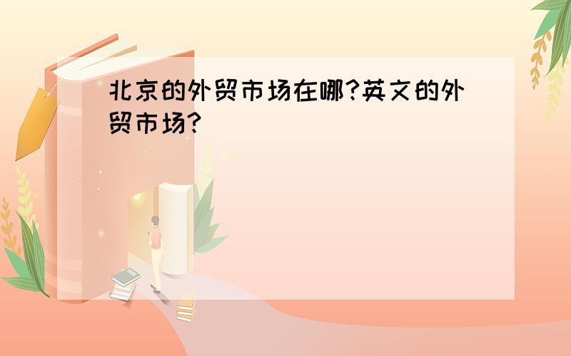 北京的外贸市场在哪?英文的外贸市场?