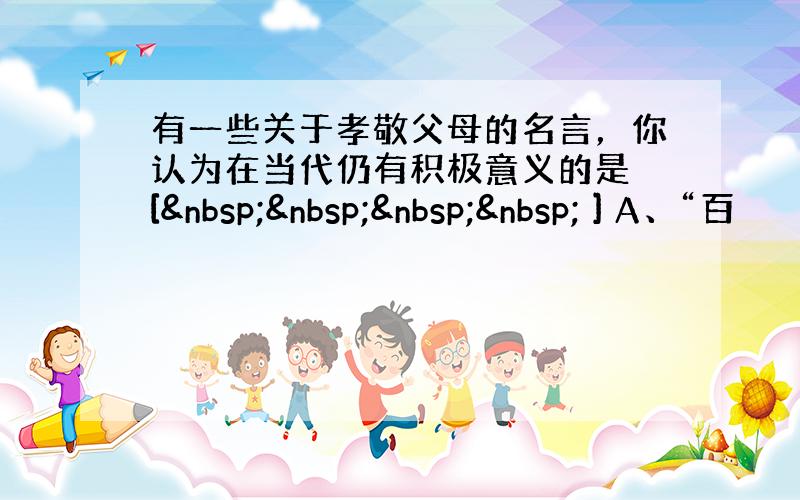 有一些关于孝敬父母的名言，你认为在当代仍有积极意义的是 [     ] A、“百