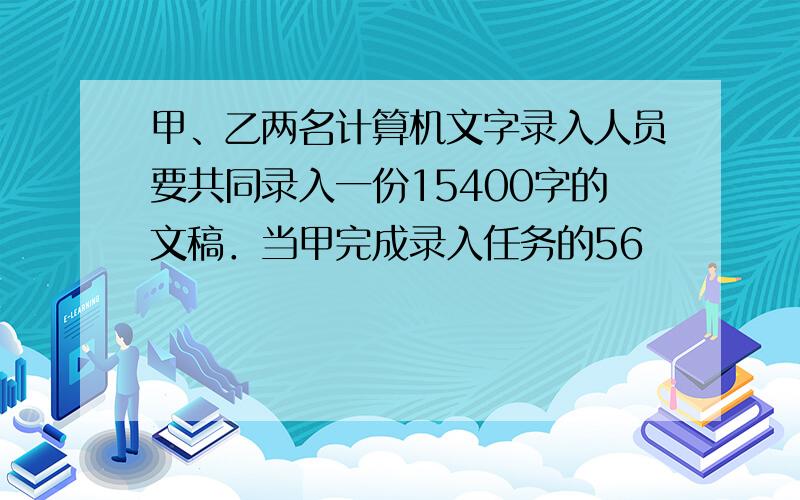 甲、乙两名计算机文字录入人员要共同录入一份15400字的文稿．当甲完成录入任务的56