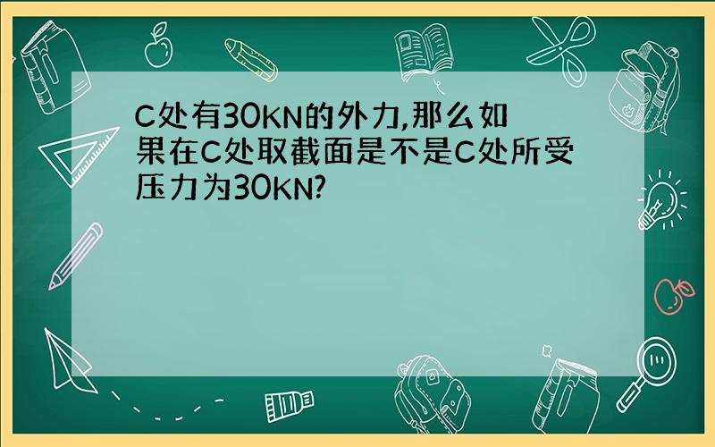 C处有30KN的外力,那么如果在C处取截面是不是C处所受压力为30KN?