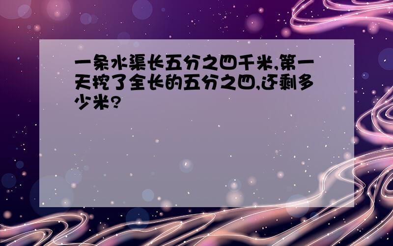 一条水渠长五分之四千米,第一天挖了全长的五分之四,还剩多少米?