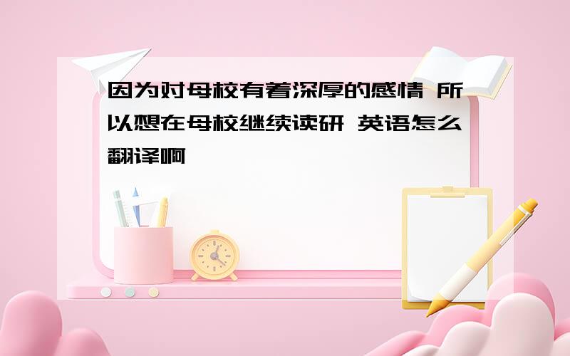 因为对母校有着深厚的感情 所以想在母校继续读研 英语怎么翻译啊