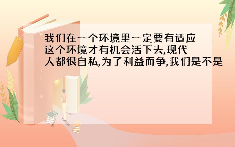 我们在一个环境里一定要有适应这个环境才有机会活下去,现代人都很自私,为了利益而争,我们是不是