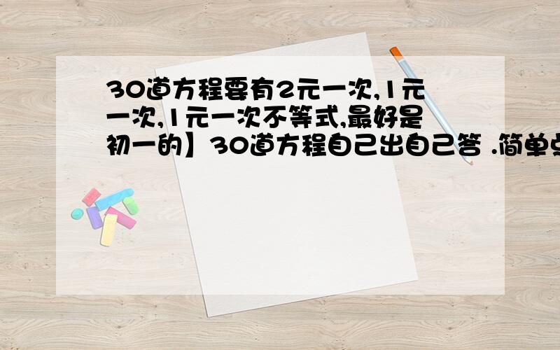 30道方程要有2元一次,1元一次,1元一次不等式,最好是初一的】30道方程自己出自己答 .简单点没关系的，内容最好是初一