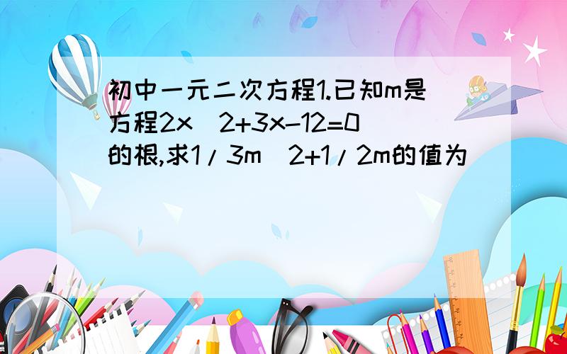 初中一元二次方程1.已知m是方程2x^2+3x-12=0的根,求1/3m^2+1/2m的值为