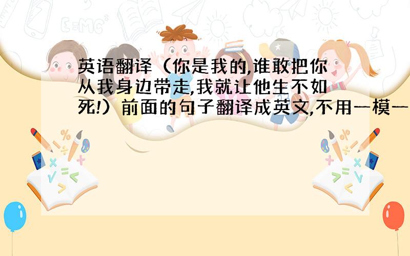 英语翻译（你是我的,谁敢把你从我身边带走,我就让他生不如死!）前面的句子翻译成英文,不用一模一样大概意思一样就可!