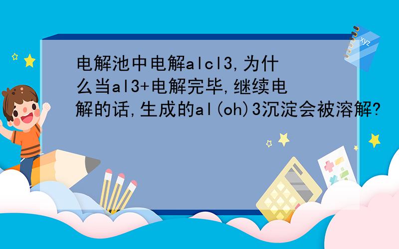 电解池中电解alcl3,为什么当al3+电解完毕,继续电解的话,生成的al(oh)3沉淀会被溶解?