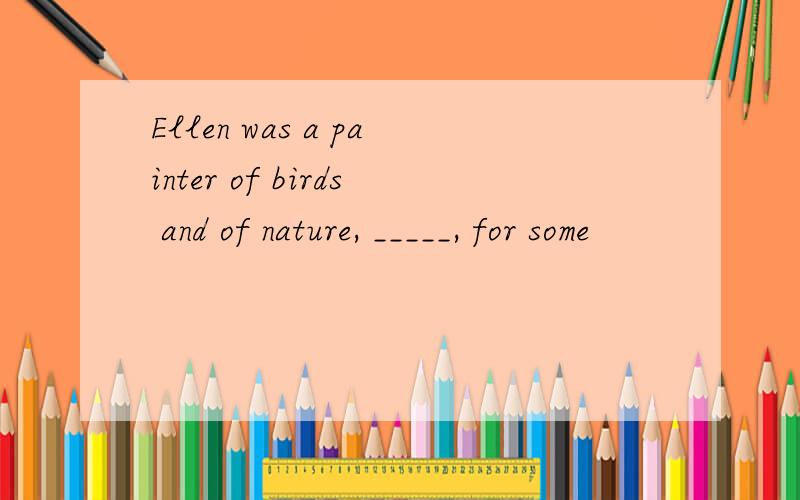 Ellen was a painter of birds and of nature, _____, for some