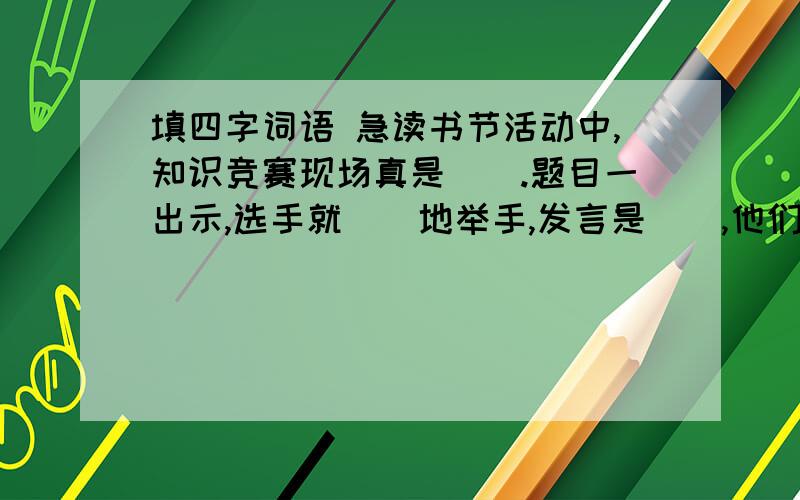 填四字词语 急读书节活动中,知识竞赛现场真是().题目一出示,选手就（）地举手,发言是（）,他们的标准答案,流利的表达使