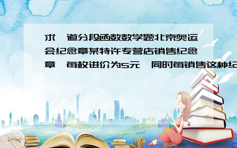 求一道分段函数数学题北京奥运会纪念章某特许专营店销售纪念章,每枚进价为5元,同时每销售这种纪念章还需向北京奥组委交特许经