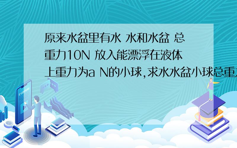 原来水盆里有水 水和水盆 总重力10N 放入能漂浮在液体上重力为a N的小球,求水水盆小球总重力.