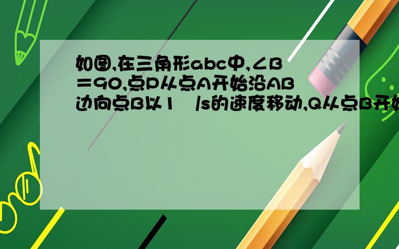 如图,在三角形abc中,∠B＝90,点P从点A开始沿AB边向点B以1㎝/s的速度移动,Q从点B开始沿BC边向C点以2㎝/