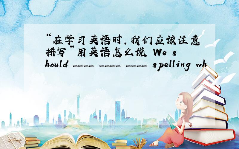 “在学习英语时,我们应该注意拼写”用英语怎么说 We should ____ ____ ____ spelling wh