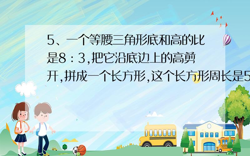 5、一个等腰三角形底和高的比是8︰3,把它沿底边上的高剪开,拼成一个长方形,这个长方形周长是56厘米,原