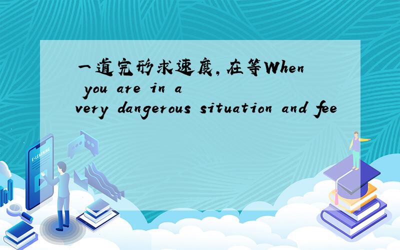 一道完形求速度,在等When you are in a very dangerous situation and fee