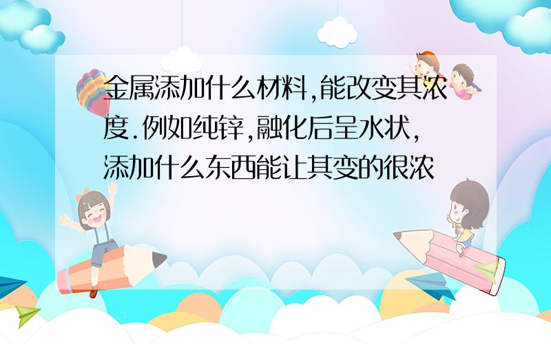 金属添加什么材料,能改变其浓度.例如纯锌,融化后呈水状,添加什么东西能让其变的很浓