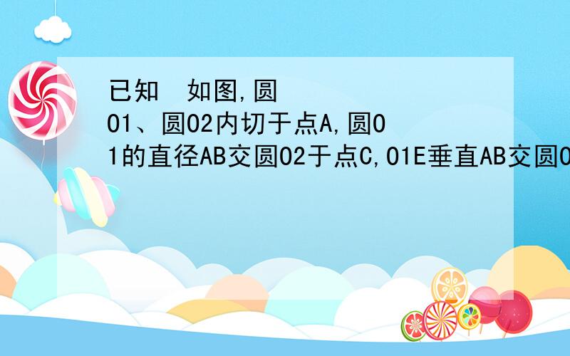 已知如图,圆O1、圆O2内切于点A,圆O1的直径AB交圆O2于点C,O1E垂直AB交圆O2于F点,