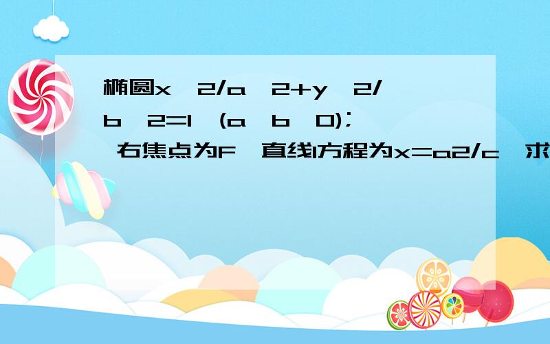 椭圆x^2/a^2+y^2/b^2=1,(a>b>0); 右焦点为F,直线l方程为x=a2/c,求证椭圆上任意点P到F的